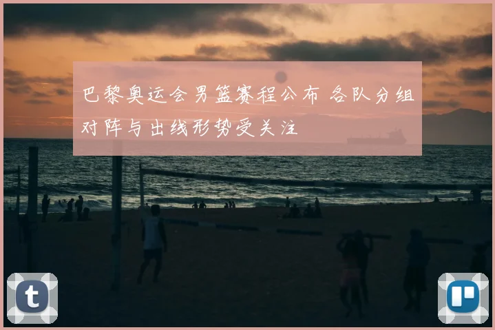 巴黎奥运会男篮赛程公布 各队分组对阵与出线形势受关注