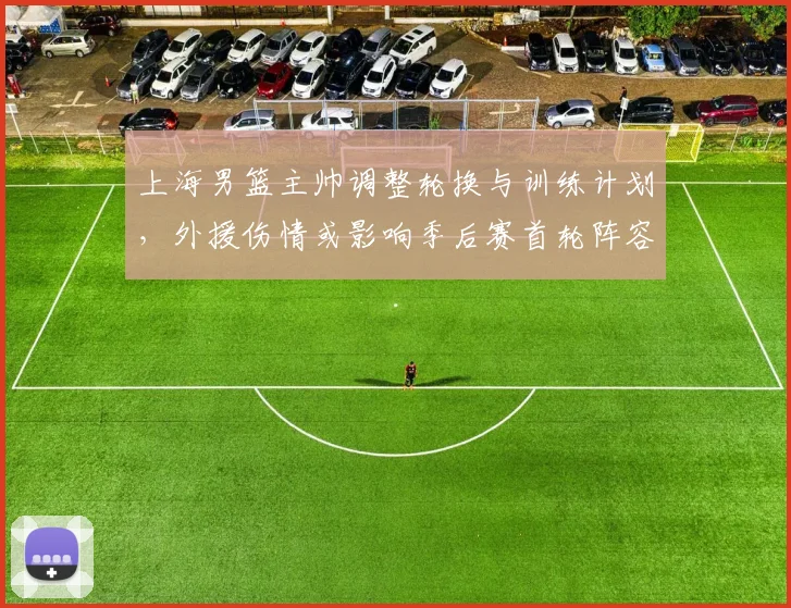 上海男篮主帅调整轮换与训练计划，外援伤情或影响季后赛首轮阵容