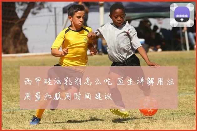 西甲硅油乳剂怎么吃 医生详解用法用量和服用时间建议