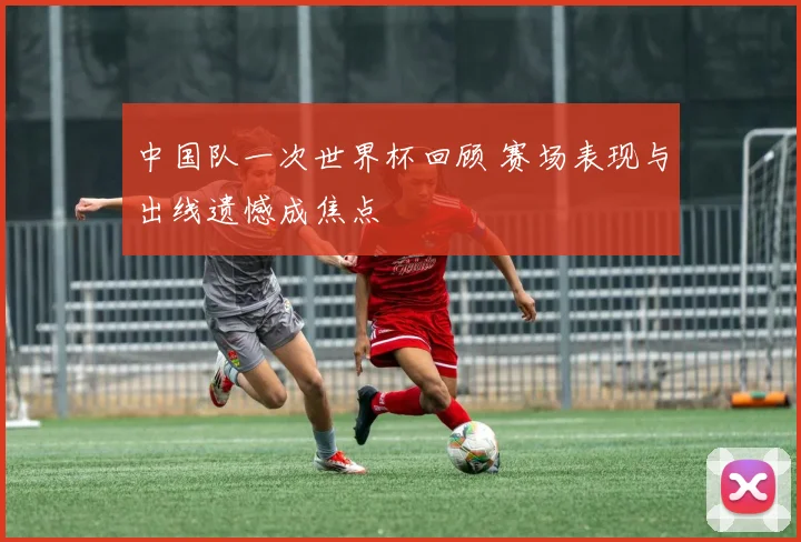 中国队一次世界杯回顾 赛场表现与出线遗憾成焦点