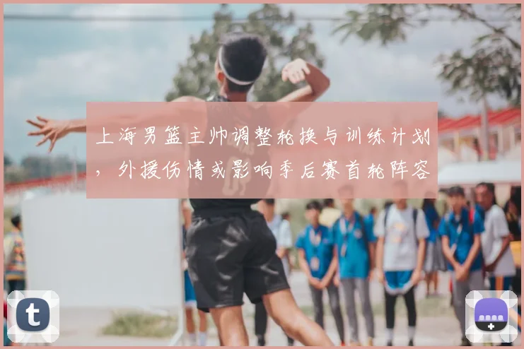 上海男篮主帅调整轮换与训练计划，外援伤情或影响季后赛首轮阵容