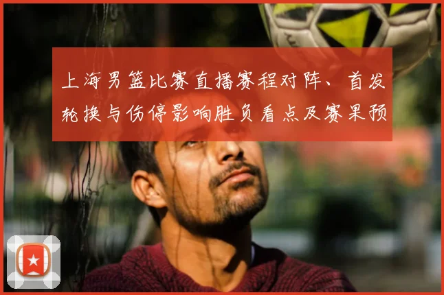 上海男篮比赛直播赛程对阵、首发轮换与伤停影响胜负看点及赛果预判