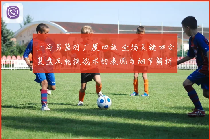 上海男篮对广厦回放 全场关键回合复盘及轮换战术的表现与细节解析
