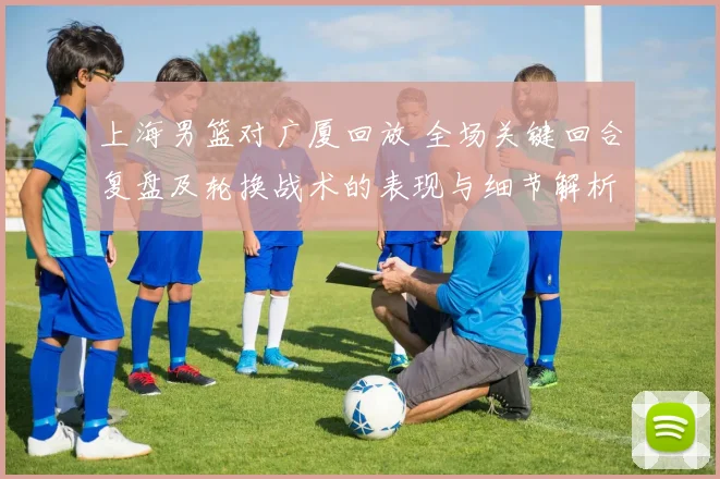 上海男篮对广厦回放 全场关键回合复盘及轮换战术的表现与细节解析
