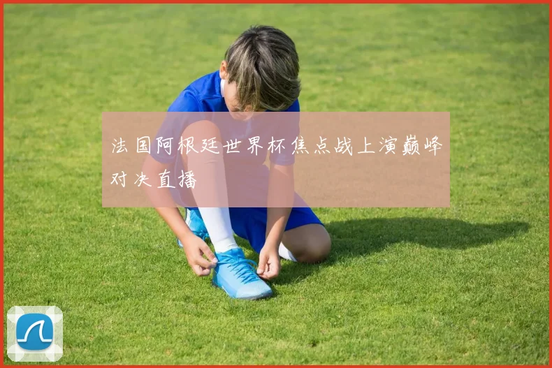法国阿根廷世界杯焦点战上演巅峰对决直播