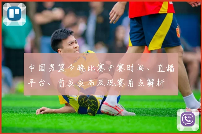 中国男篮今晚比赛开赛时间、直播平台、首发发布及观赛看点解析