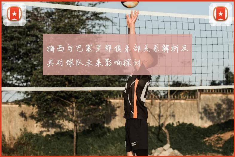 梅西与巴塞罗那俱乐部关系解析及其对球队未来影响探讨