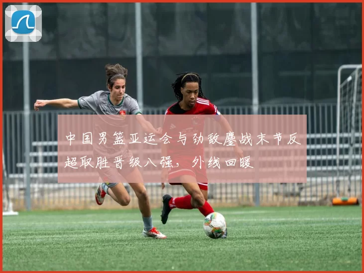 中国男篮亚运会与劲敌鏖战末节反超取胜晋级八强，外线回暖
