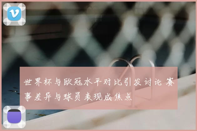 世界杯与欧冠水平对比引发讨论 赛事差异与球员表现成焦点