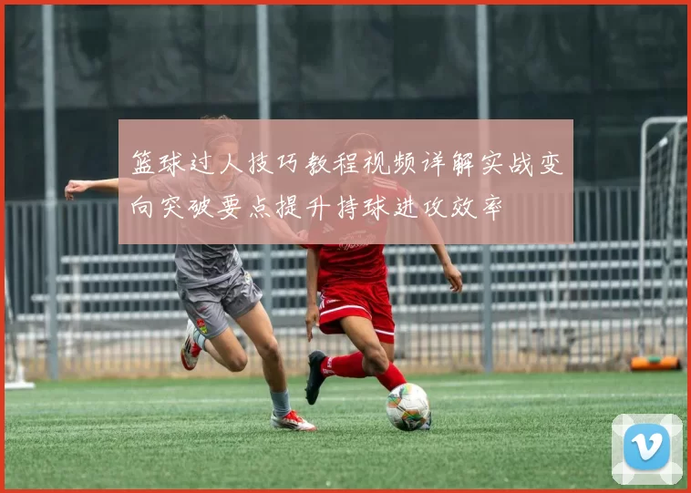 篮球过人技巧教程视频详解实战变向突破要点提升持球进攻效率