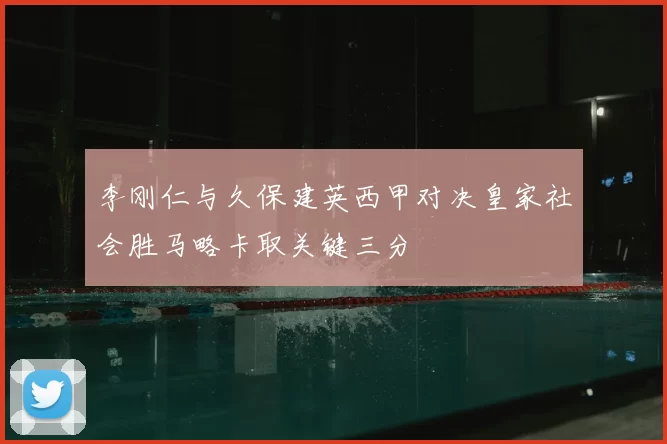 李刚仁与久保建英西甲对决皇家社会胜马略卡取关键三分