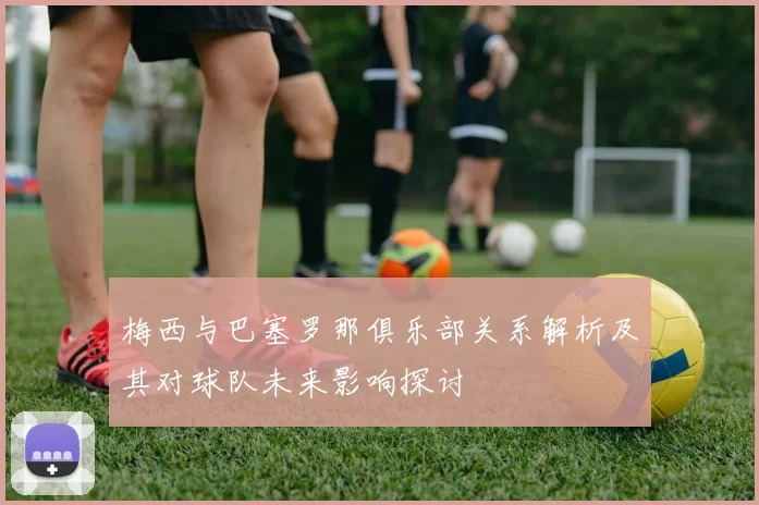 梅西与巴塞罗那俱乐部关系解析及其对球队未来影响探讨