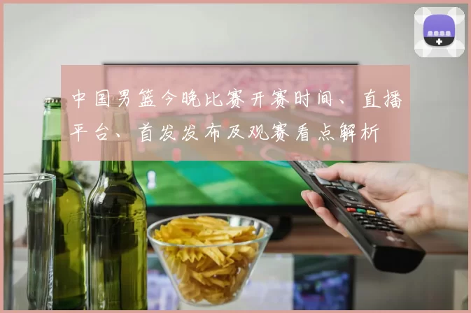 中国男篮今晚比赛开赛时间、直播平台、首发发布及观赛看点解析