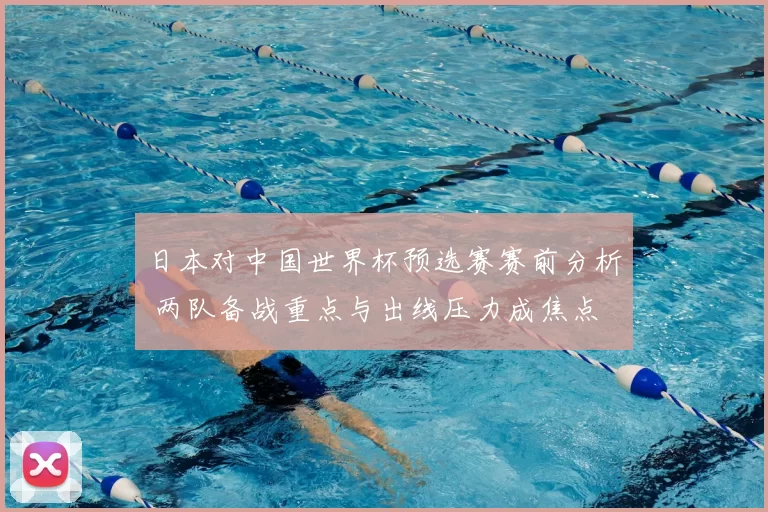 日本对中国世界杯预选赛赛前分析 两队备战重点与出线压力成焦点