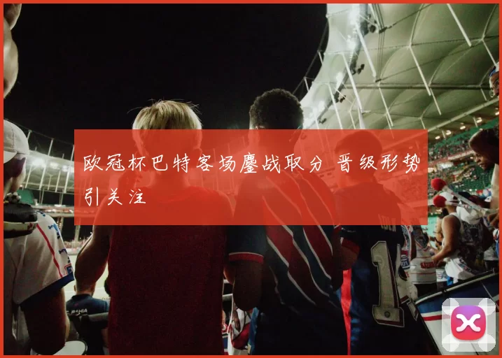 欧冠杯巴特客场鏖战取分 晋级形势引关注