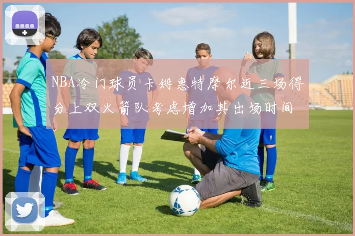 NBA冷门球员卡姆惠特摩尔近三场得分上双火箭队考虑增加其出场时间