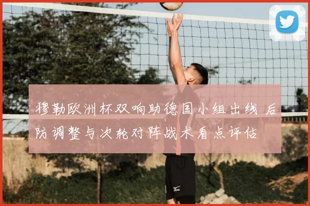穆勒欧洲杯双响助德国小组出线 后防调整与次轮对阵战术看点评估