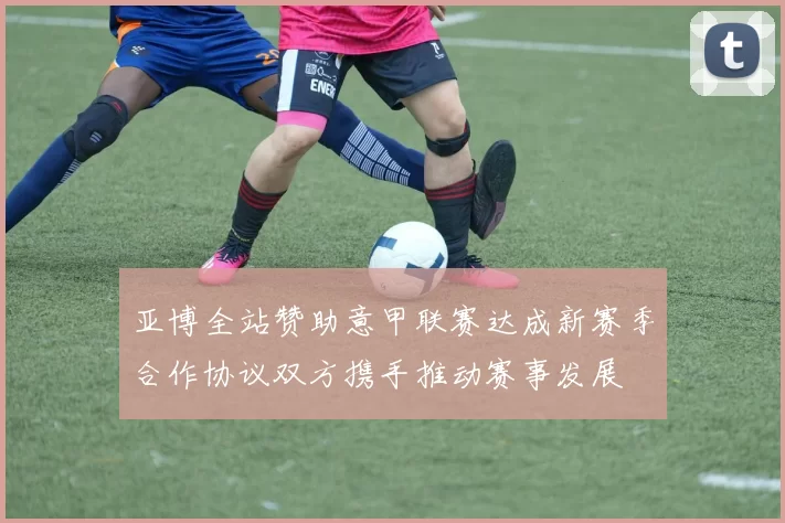 亚博全站赞助意甲联赛达成新赛季合作协议双方携手推动赛事发展