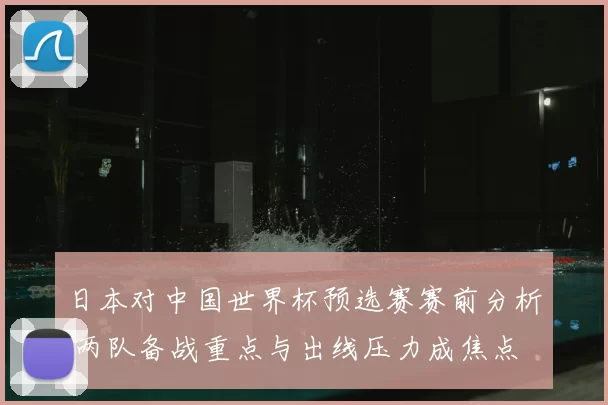日本对中国世界杯预选赛赛前分析 两队备战重点与出线压力成焦点