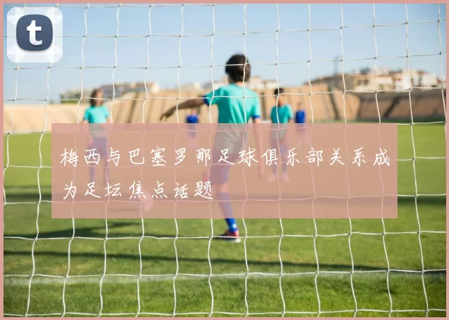 梅西与巴塞罗那足球俱乐部关系成为足坛焦点话题