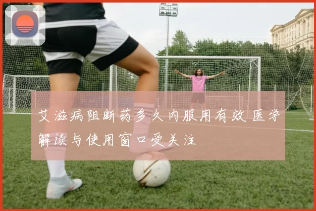 艾滋病阻断药多久内服用有效 医学解读与使用窗口受关注