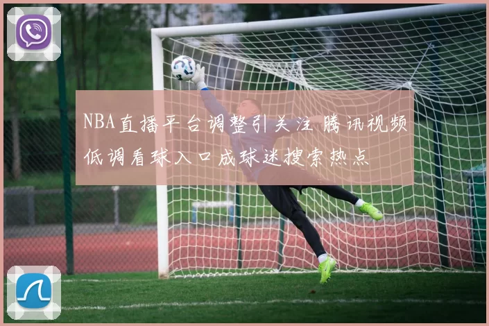 NBA直播平台调整引关注 腾讯视频低调看球入口成球迷搜索热点