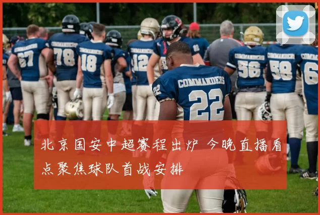 北京国安中超赛程出炉 今晚直播看点聚焦球队首战安排