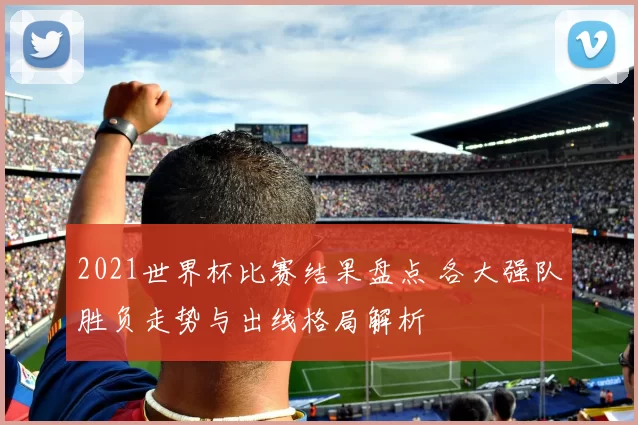 2021世界杯比赛结果盘点 各大强队胜负走势与出线格局解析