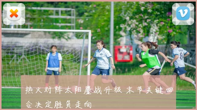 热火对阵太阳鏖战升级 末节关键回合决定胜负走向