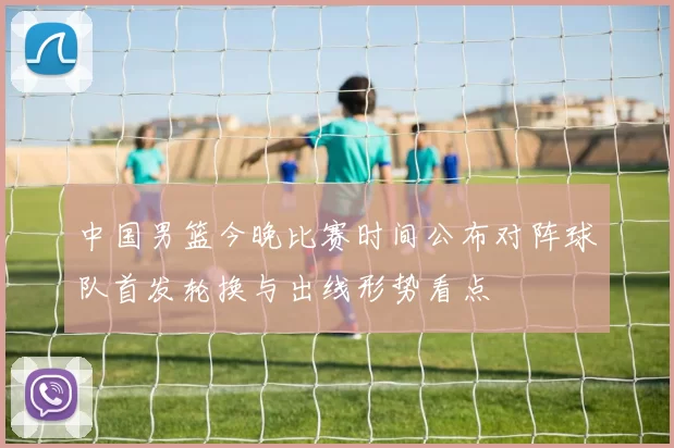 中国男篮今晚比赛时间公布对阵球队首发轮换与出线形势看点