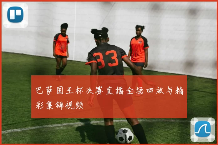 巴萨国王杯决赛直播全场回放与精彩集锦视频