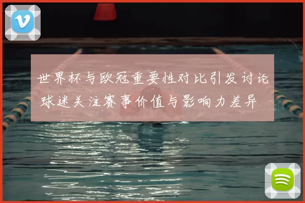 世界杯与欧冠重要性对比引发讨论 球迷关注赛事价值与影响力差异