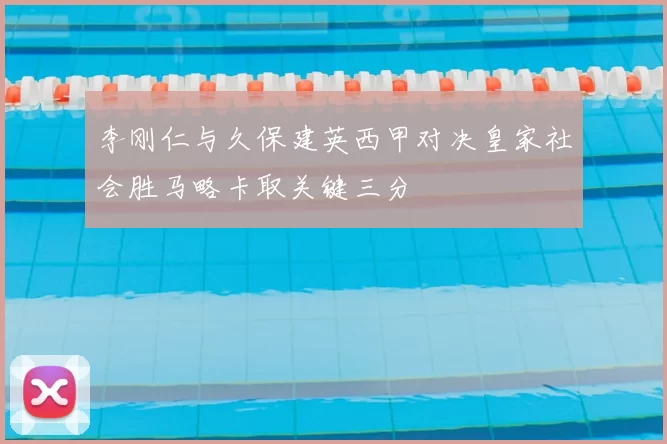 李刚仁与久保建英西甲对决皇家社会胜马略卡取关键三分