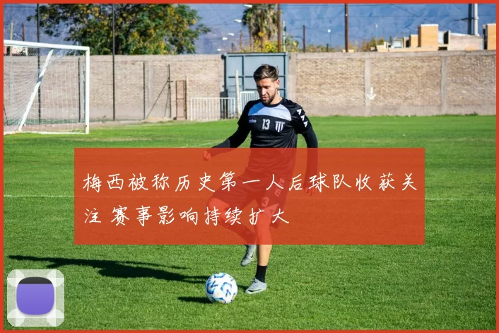 梅西被称历史第一人后球队收获关注 赛事影响持续扩大