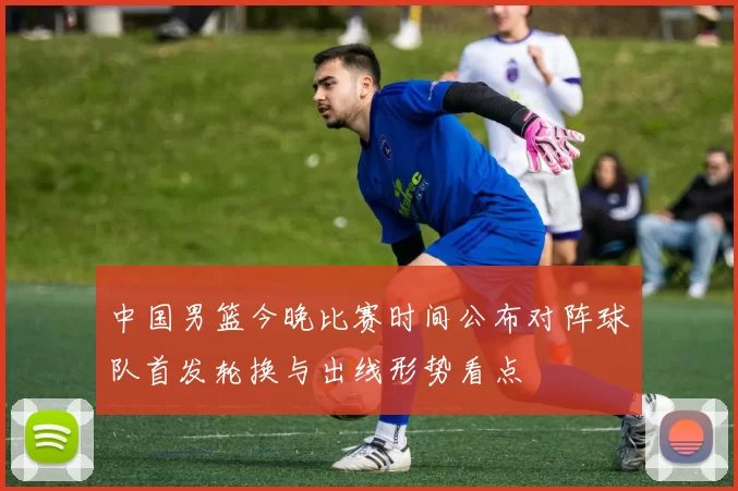 中国男篮今晚比赛时间公布对阵球队首发轮换与出线形势看点