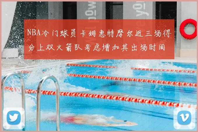 NBA冷门球员卡姆惠特摩尔近三场得分上双火箭队考虑增加其出场时间