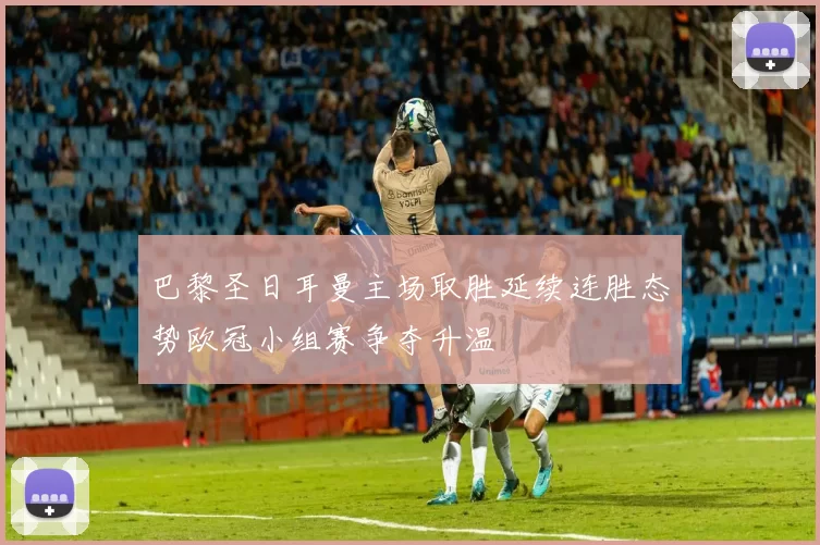 巴黎圣日耳曼主场取胜延续连胜态势欧冠小组赛争夺升温
