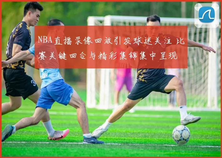 NBA直播录像回放引发球迷关注 比赛关键回合与精彩集锦集中呈现
