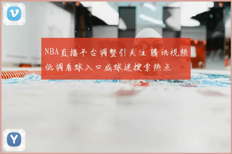 NBA直播平台调整引关注 腾讯视频低调看球入口成球迷搜索热点