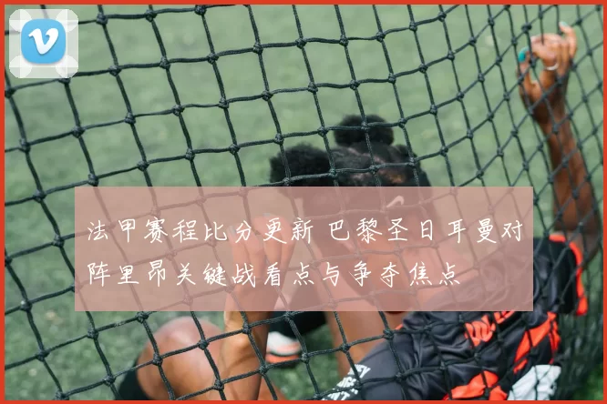 法甲赛程比分更新 巴黎圣日耳曼对阵里昂关键战看点与争夺焦点