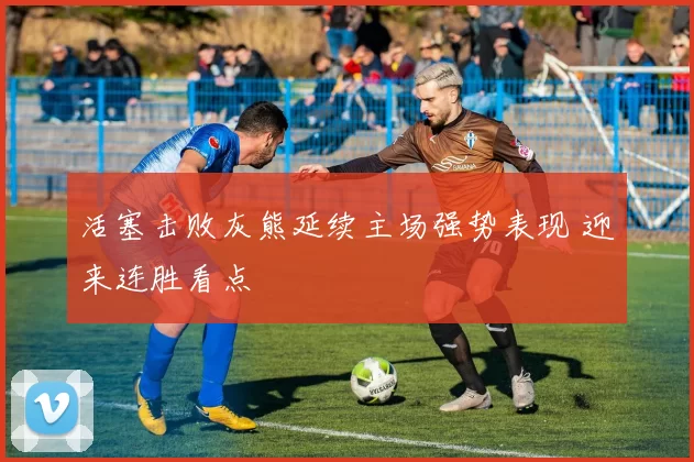 活塞击败灰熊延续主场强势表现 迎来连胜看点