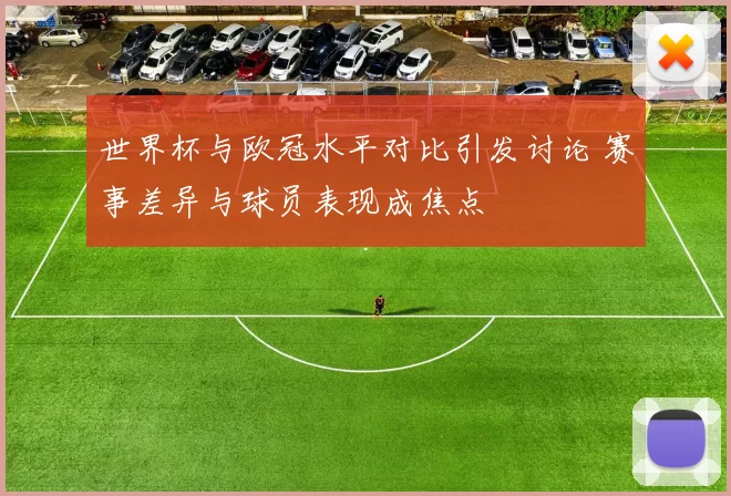 世界杯与欧冠水平对比引发讨论 赛事差异与球员表现成焦点